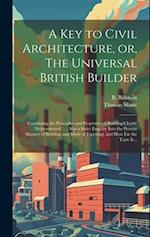 A Key to Civil Architecture, or, The Universal British Builder : Containing the Principles and Properties of Building Clearly Demonstrated ... : Also 