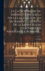 Le Catéchumène Ou Instructions Sur La Foi La Lai, Le Culte, Les Sacraments, Les Rites De La Sainte Eglise Catholique Apostolique Romaine...