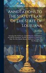 Annotations To The Statute Law Of The State Of Louisiana: Including The Civil Code, Code Of Practice, Constitutions, Acts Of The Legislature, And Revi