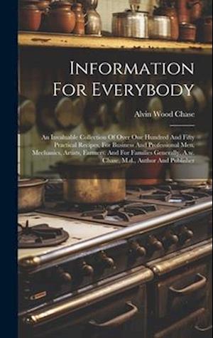 Information For Everybody: An Invaluable Collection Of Over One Hundred And Fifty Practical Recipes, For Business And Professional Men, Mechanics, Art
