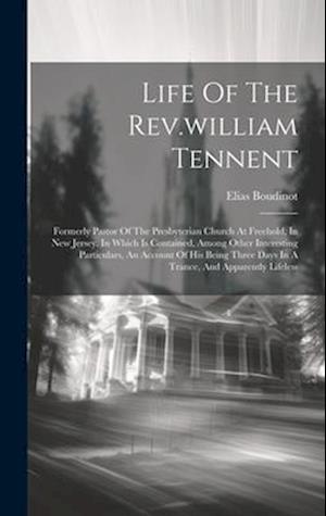 Life Of The Rev.william Tennent: Formerly Pastor Of The Presbyterian Church At Freehold, In New Jersey. In Which Is Contained, Among Other Interesting