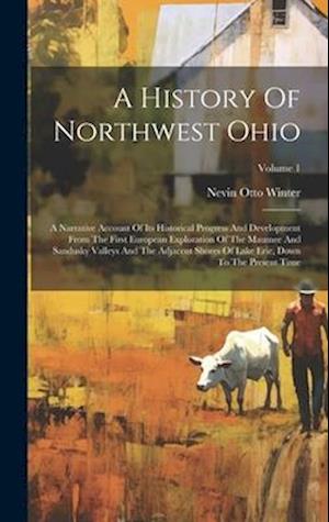 A History Of Northwest Ohio: A Narrative Account Of Its Historical Progress And Development From The First European Exploration Of The Maumee And Sand