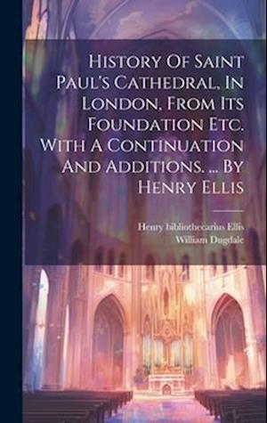 History Of Saint Paul's Cathedral, In London, From Its Foundation Etc. With A Continuation And Additions. ... By Henry Ellis