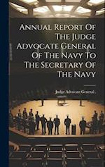 Annual Report Of The Judge Advocate General Of The Navy To The Secretary Of The Navy 