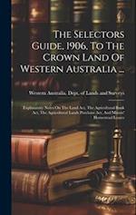 The Selectors Guide, 1906, To The Crown Land Of Western Australia ...: Explanatory Notes On The Land Act, The Agricultural Bank Act, The Agricultural 