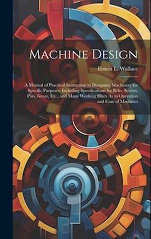 Machine Design: A Manual of Practical Instruction in Designing Machinery for Specific Purposes, Including Specifications for Belts, Screws, Pins, Gear