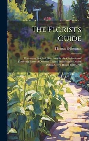 The Florist's Guide: Containing Practical Directions for the Cultivation of Flowering Plants of Different Classes, Inclufing the Double Dahlia, Green-
