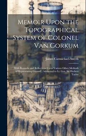 Memoir Upon the Topographical System of Colonel Van Gorkum: With Remarks and Reflections Upon Various Other Methods of Representing Ground ; Addressed