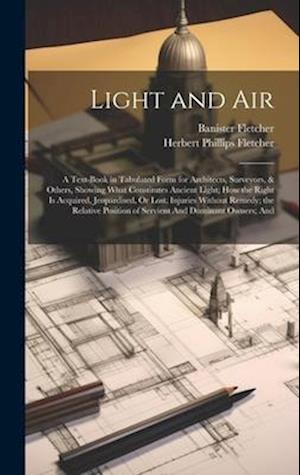 Light and Air: A Text-Book in Tabulated Form for Architects, Surveyors, & Others, Showing What Constitutes Ancient Light; How the Right Is Acquired, J