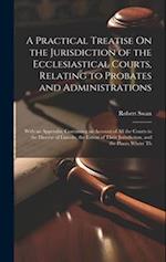 A Practical Treatise On the Jurisdiction of the Ecclesiastical Courts, Relating to Probates and Administrations: With an Appendix, Containing an Accou
