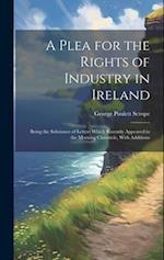 A Plea for the Rights of Industry in Ireland: Being the Substance of Letters Which Recently Appeared in the Morning Chronicle, With Additions 