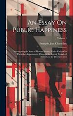 An Essay On Public Happiness: Investigating the State of Human Nature, Under Each of Its Particular Appearances, Through the Several Periods of Histor