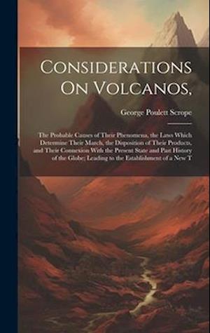 Considerations On Volcanos,: The Probable Causes of Their Phenomena, the Laws Which Determine Their March, the Disposition of Their Products, and Thei