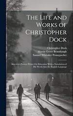 The Life and Works of Christopher Dock: America's Pioneer Writer On Education With a Translation of His Works Into the English Language 