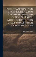 Faith of Abraham and of Christ, His Seed in the Coming Kingdom of God On Earth, With the Restitution of All Things Which God Hath Spoken 