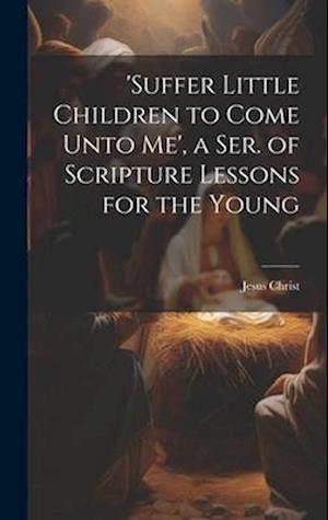 'suffer Little Children to Come Unto Me', a Ser. of Scripture Lessons for the Young