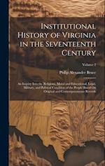 Institutional History of Virginia in the Seventeenth Century: An Inquiry Into the Religious, Moral and Educational, Legal, Military, and Political Con