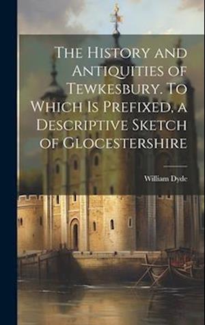 The History and Antiquities of Tewkesbury. To Which is Prefixed, a Descriptive Sketch of Glocestershire