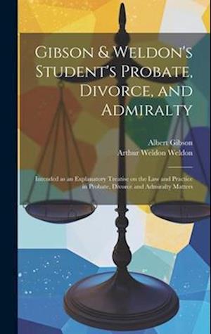 Gibson & Weldon's Student's Probate, Divorce, and Admiralty: Intended as an Explanatory Treatise on the law and Practice in Probate, Divorce and Admir