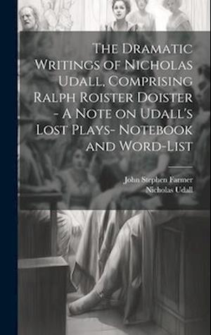 The Dramatic Writings of Nicholas Udall, Comprising Ralph Roister Doister - A Note on Udall's Lost Plays- Notebook and Word-list