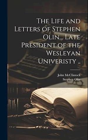 The Life and Letters of Stephen Olin... Late President of the Wesleyan Univeristy ..