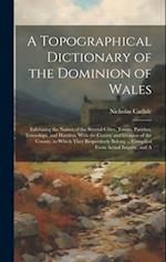 A Topographical Dictionary of the Dominion of Wales; Exhibiting the Names of the Several Cities, Towns, Parishes, Townships, and Hamlets, With the Cou
