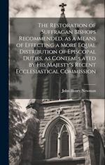 The Restoration of Suffragan Bishops Recommended, as a Means of Effecting a More Equal Distribution of Episcopal Duties, as Contemplated by His Majest