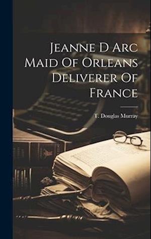 Jeanne D Arc Maid Of Orleans Deliverer Of France