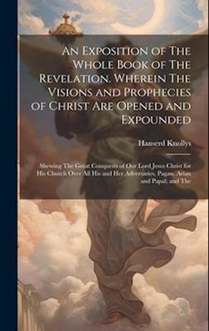 An Exposition of The Whole Book of The Revelation. Wherein The Visions and Prophecies of Christ are Opened and Expounded; Shewing The Great Conquests