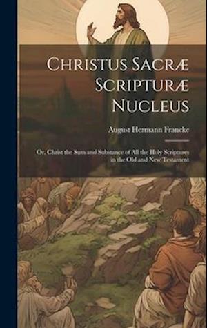 Christus Sacræ Scripturæ Nucleus: Or, Christ the sum and Substance of all the Holy Scriptures in the Old and New Testament