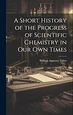 A Short History of the Progress of Scientific Chemistry in Our Own Times 