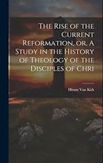 The Rise of the Current Reformation, or, A Study in the History of Theology of the Disciples of Chri 