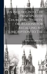 An Inquiry Into The Principles of Church Authority, or, Reasons for Recalling my Subscription to The 