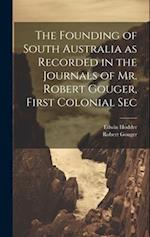 The Founding of South Australia as Recorded in the Journals of Mr. Robert Gouger, First Colonial Sec 