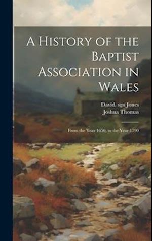 A History of the Baptist Association in Wales: From the Year 1650, to the Year 1790