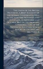 The Union of the British Provinces. A Brief Account of the Several Conferences Held in the Maritime Provinces and in Canada, in September and October,