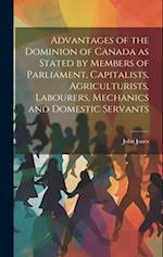 Advantages of the Dominion of Canada as Stated by Members of Parliament, Capitalists, Agriculturists, Labourers, Mechanics and Domestic Servants 