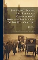 The Moral, Social And Religious Condition Of Ipswich In The Middle Of The 19th Century: With A Sketch Of Its History, Rise, And Progress 