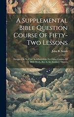 A Supplemental Bible Question Course Of Fifty-two Lessons: Designed In No Case As A Substitute For Other Courses Of Bible Study, But As An Auxiliary T