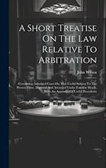 A Short Treatise On The Law Relative To Arbitration: Containing Adjudged Cases On That Useful Subject To The Present Time, Digested And Arranged Under