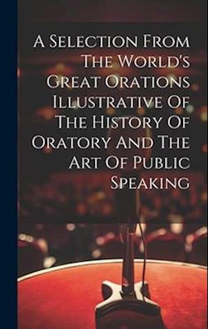 A Selection From The World's Great Orations Illustrative Of The History Of Oratory And The Art Of Public Speaking