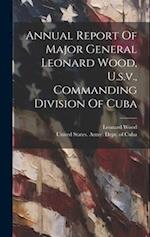 Annual Report Of Major General Leonard Wood, U.s.v., Commanding Division Of Cuba 