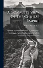 A Complete View Of The Chinese Empire: Exhibited In A Geographical Description Of That Country, A Dissertation On Its Antiquity, And A Genuine And Cop