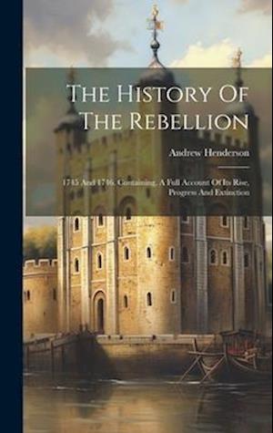 The History Of The Rebellion: 1745 And 1746. Containing, A Full Account Of Its Rise, Progress And Extinction
