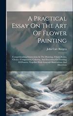 A Practical Essay On The Art Of Flower Painting: Comprehending Instructions In The Drawing, Chiaro-scuro, Choice, Composition, Coloring, And Execution