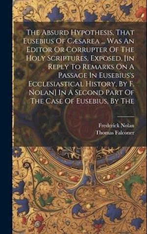 The Absurd Hypothesis, That Eusebius Of Cæsarea ... Was An Editor Or Corrupter Of The Holy Scriptures, Exposed, [in Reply To Remarks On A Passage In E