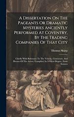 A Dissertation On The Pageants Or Dramatic Mysteries Anciently Performed At Coventry, By The Trading Companies Of That City: Chiefly With Reference To