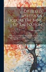 Distilled Spirituous Liquors The Bane Of The Nation: Being Some Considerations Humbly Offer'd To The Hon. The House Of Commons. By Which It Will Appea