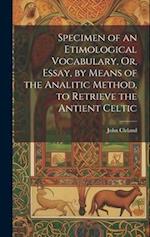 Specimen of an Etimological Vocabulary, Or, Essay, by Means of the Analitic Method, to Retrieve the Antient Celtic 