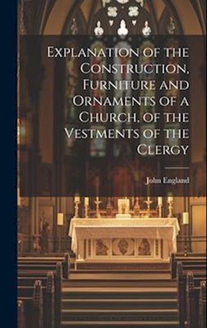 Explanation of the Construction, Furniture and Ornaments of a Church, of the Vestments of the Clergy